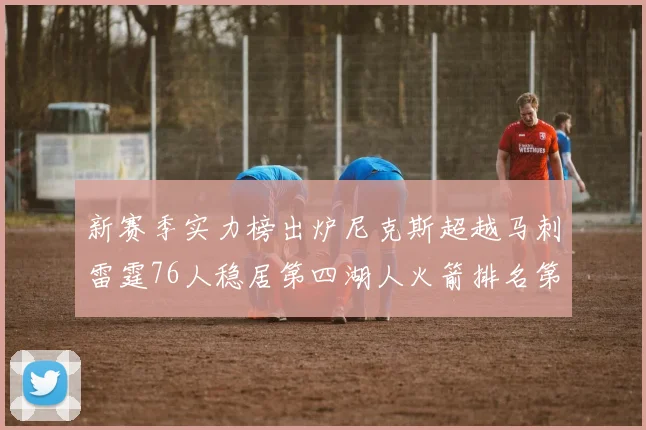 新赛季实力榜出炉尼克斯超越马刺雷霆76人稳居第四湖人火箭排名第十勇士垫底
