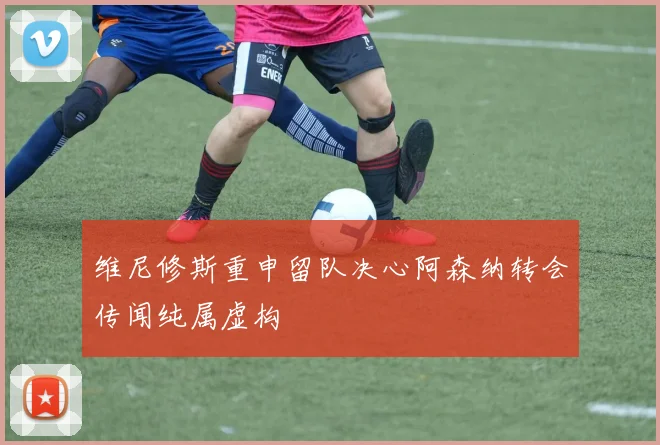 维尼修斯重申留队决心阿森纳转会传闻纯属虚构