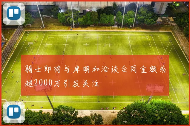 骑士即将与库明加洽谈合同金额或超2000万引发关注