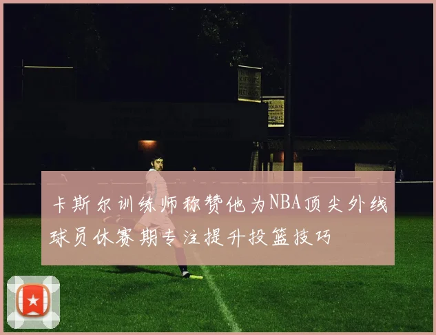 卡斯尔训练师称赞他为NBA顶尖外线球员休赛期专注提升投篮技巧