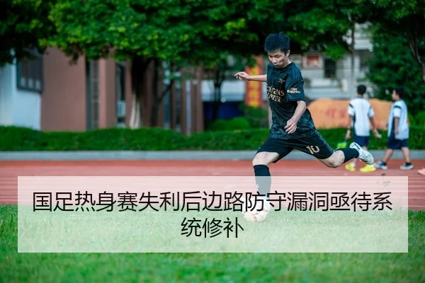国足热身赛失利后边路防守漏洞亟待系统修补
